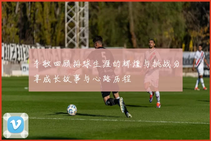 李敏回顾排球生涯的辉煌与挑战分享成长故事与心路历程