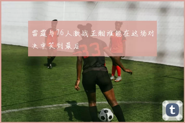 雷霆与76人激战正酣谁能在这场对决中笑到最后
