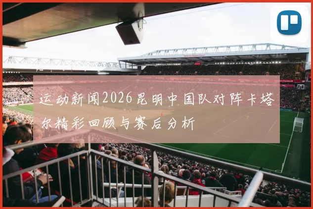 运动新闻2026昆明中国队对阵卡塔尔精彩回顾与赛后分析