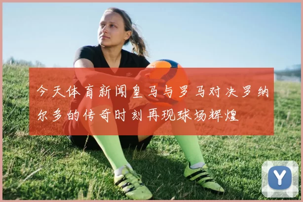 今天体育新闻皇马与罗马对决罗纳尔多的传奇时刻再现球场辉煌