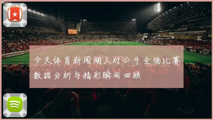 今天体育新闻湖人对公牛全场比赛数据分析与精彩瞬间回顾