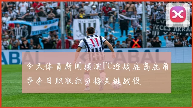 今天体育新闻横滨FC迎战鹿岛鹿角争夺日职联积分榜关键战役