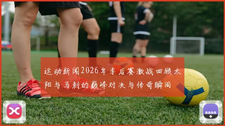 运动新闻2026年季后赛激战回顾太阳与马刺的巅峰对决与传奇瞬间